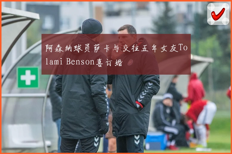 阿森纳球员萨卡与交往五年女友Tolami Benson喜订婚
