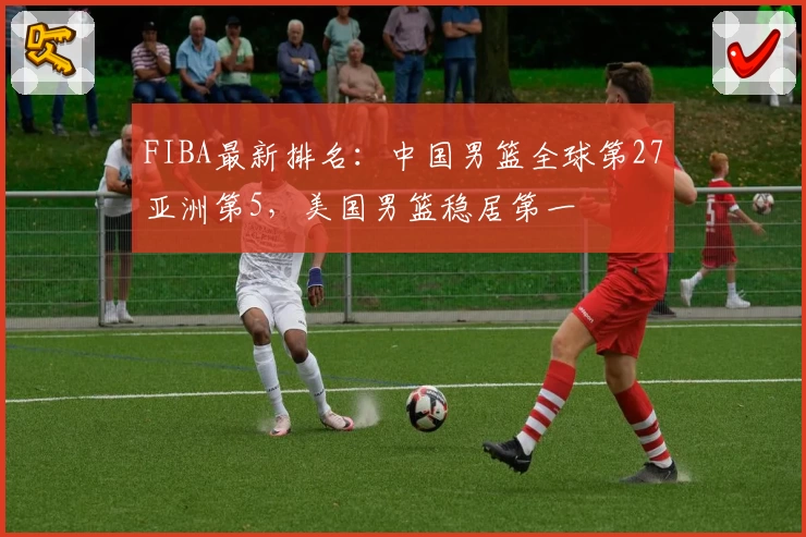FIBA最新排名：中国男篮全球第27亚洲第5，美国男篮稳居第一
