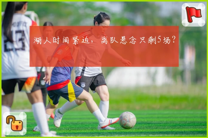 湖人时间紧迫，离队悬念只剩5场？