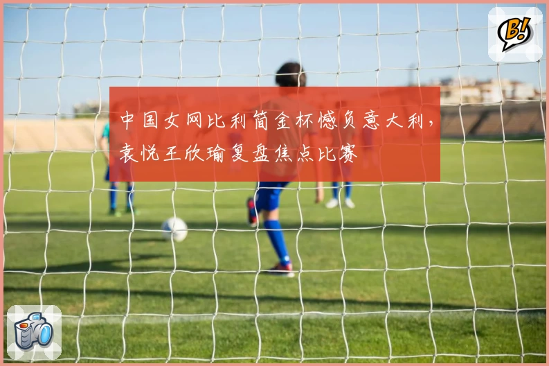 中国女网比利简金杯憾负意大利，袁悦王欣瑜复盘焦点比赛
