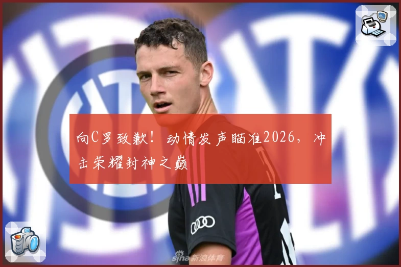 向C罗致歉!动情发声瞄准2026,冲击荣耀封神之巅