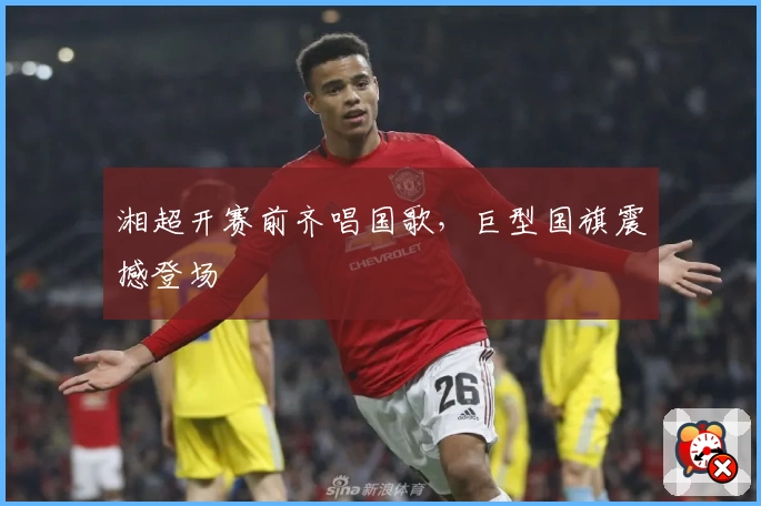 湘超开赛前齐唱国歌，巨型国旗震撼登场