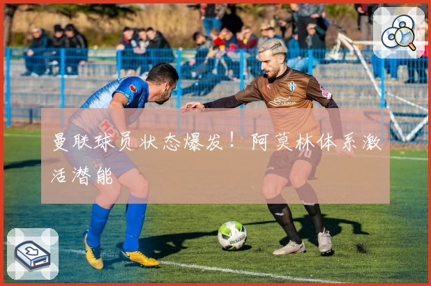 曼联球员状态爆发！阿莫林体系激活潜能