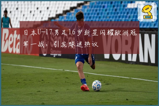 日本U-17男足16岁新星闪耀欧洲冠军一战，引发球迷热议