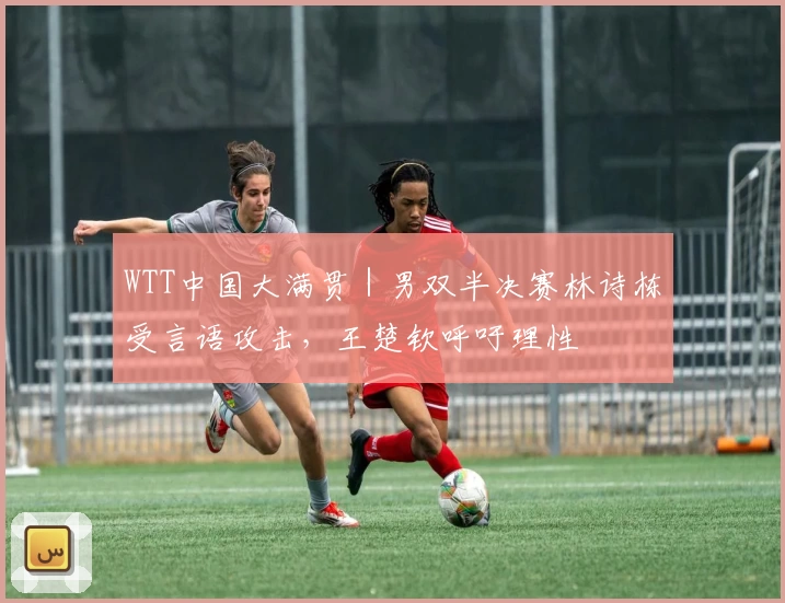 WTT中国大满贯｜男双半决赛林诗栋受言语攻击，王楚钦呼吁理性